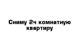 Сниму 2ч комнатную квартиру